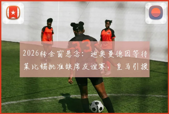 2026转会窗悬念：迪奥曼德因等待莱比锡批准缺席友谊赛，皇马引援计划遇阻