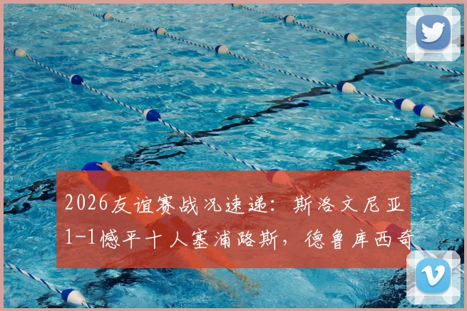 2026友谊赛战况速递：斯洛文尼亚1-1憾平十人塞浦路斯，德鲁库西奇关键救主解读