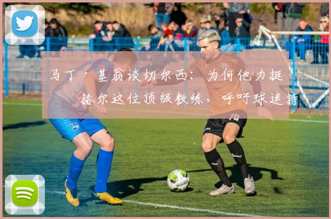 马丁·基翁谈切尔西：为何他力挺图赫尔这位顶级教练，呼吁球迷持续支持？详解图赫尔的执教争议与未来