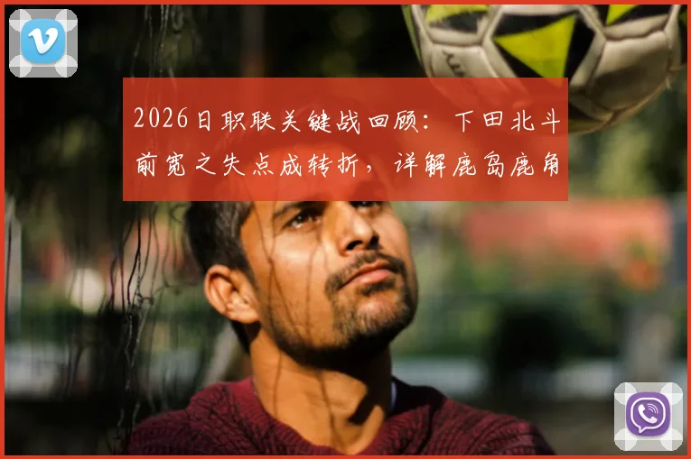 2026日职联关键战回顾：下田北斗前宽之失点成转折，详解鹿岛鹿角总比分5-3淘汰町田全过程