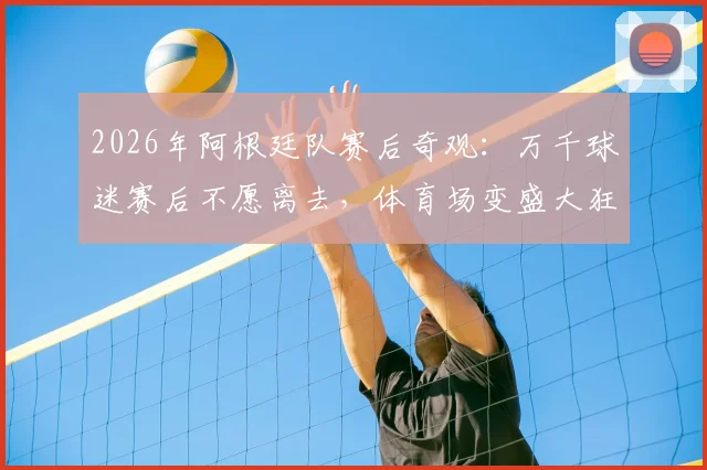 2026年阿根廷队赛后奇观：万千球迷赛后不愿离去，体育场变盛大狂欢派对