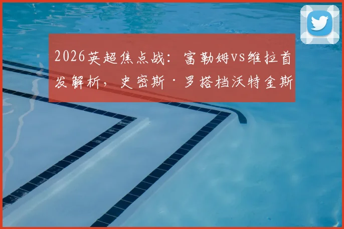 2026英超焦点战:富勒姆vs维拉首发解析,史密斯·罗搭档沃特金斯强攻,桑乔替补待命有何深意?