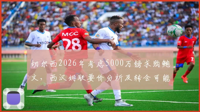 切尔西2026年考虑5000万镑求购鲍文,西汉姆联要价分析及转会可能性评估