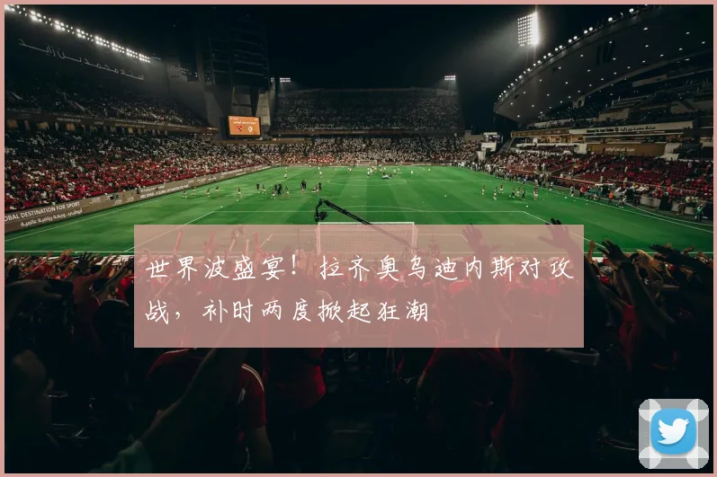 世界波盛宴!拉齐奥乌迪内斯对攻战,补时两度掀起狂潮